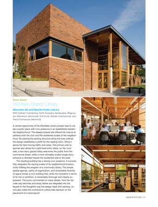 Montlake Branch Library
Weinstein AU and Seattle Public Library
With Graham Contracting, Swift Company (landscape), Magnus-
son Klemencic (structural), SvR (civil), Stantec (mechanical), and
Travis Fitzmaurice (electrical)
A central opportunity of the Montlake Library project was to cre-
ate a public place with civic presence in an established residen-
tial neighborhood. The steeply-sloped site offered the chance to
address both the civic and the residential scales of the neighbor-
hood. By placing the parking structure along the busy arterial,
the design establishes a plinth for the reading room, lifting it
above the fast-moving traffic and noise. This primary site re-
sponse also allows for a split-level entry lobby; on the ‘civic’
side, a two-story glazed lobby welcomes the public from the
commercial street, while a more intimately scaled single-story
entrance is directed toward the residential side to the west.
The resulting building has a strong civic presence. It success-
fully integrates the varying scales of its neighborhood location,
richly fulfilling the program of a community library. The simple
spatial agenda, clarity of organization, and remarkable diversity
of space render a civic building that, while not innovative in terms
of its risk or ambition, is remarkably thorough and cleanly ex-
pressed. The jurors commented on many details, from the dis-
crete way benches and study tables are integrated into the
façade to the thoughtful way the design dealt with parking. Ju-
rors also noted the contractor’s unfortunate decision on the
placement of a downspout!
Honor Award
LARASWIMMERPHOTOGRAPHYLARASWIMMERPHOTOGRAPHY
LARASWIMMERPHOTOGRAPHY
AIASEATTLE.ORG | 31
Forum Winter 09:Layout 1 2/13/09 10:44 AM Page 31
 