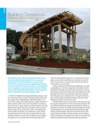 Steve Badanes Assoc. AIA is laughing. We’re sitting in an al-
most empty little restaurant eating hot & sour soup and
dumplings in the International District, and a few of the
kitchen staff on break are talking so playfully loudly that they
are most certainly drowning out the audio on my recording de-
vice. I’m laughing too, and the view from where I am sitting is
quintessential Jersey Devil Steve Badanes—full of gregarious
humor, comfortable in any setting, sharply candid.
KB: What’s the Neighborhood Design/Build Studio working on now?
SB: This spring we’ll be working in the Rainier Valley. Next week
the architect, Rumi Takahashi [AIA, LEED AP, Weinstein A l U],
and I will be meeting with Family Services to define what the stu-
dents should do. We’ll narrow down the problem to something
that can be built in eleven weeks by unskilled students, then we’ll
determine the budget. After that, we’ll raise funds and have the
project ready to go by the first day of class. The students take
this for granted, but finding a non-profit that’s a good partner,
finding a project that can be built by unskilled labor on a tight
schedule, finding the money, that’s a challenge. In this instance,
the project is for a non-profit client and their architect knows
where the value engineering will occur. In this project, there are
places we can make a real difference: the studio can build the
fences, living screens, and sheds that don’t need permits and
can be built by non-union labor.
There are instances where architecture student labor can make
a huge difference in the lives of people who can’t afford it, but the
interventions themselves are small. It’s like acupuncture: we do tiny
little projects around the city. There’s been some pressure to do big-
ger projects, but I think the students learn plenty from small proj-
ects. They get to pour concrete and form it, they get to weld, they
get to frame, they get to complete something. They get to make
mistakes and fix them. That’s how you learn.
And there’s still a niche for us around town. We’ve become more
like a regular architecture firm in that we are looking for projects. We
do interviews like this so that people will read about us and call us.
Architects who work for non-profits are always saddled with incredi-
bly tight budgets; they can never get all the things that they really
want to get into the project. They have to edit. They have to value
engineer. We want to work with those architects who are willing to
let go of a little piece of the design, and in return we can add to that
project by doing all the exterior pieces that often get sacrificed.
36 | AIASEATTLE.ORG
Building Consensus
An interview with Steve Badanes Assoc AIA
By Krishna Bharathi Assoc AIA
EDGE
PHOTOCOURTESYNEIGHBORHOODDESIGNBUILDSTUDIO
Noji Commons in the Rainier Valley
Forum Winter 09:Layout 1 2/13/09 10:46 AM Page 36
 