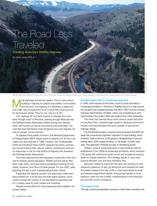 38 | AIASEATTLE.ORG
M
ost highways are built for speed. This is a story about
building a highway for people and wildlife, communities
and the land. The highway is in Montana, a state that,
until 1999, had no speed limit at all—a fact that could account
for the bumper sticker “Pray for me, I drive U.S. 93.”
U.S. Highway 93 runs from Arizona to Canada. It’s a two-
laner through much of Montana, passing through Missoula and
the Flathead Indian Reservation before exiting into Canada.
Filled with tourists as well as commercial and local traffic, the
road has been Montana’s most dangerous two-lane highway not
only for people, but for animals.
To address rising safety concerns, the Montana Department
of Transportation (MDT) began plans to expand U.S. 93 into a di-
vided, four-lane highway in 1988. However, the Confederated
Salish and Kootenai tribes (CSKT) opposed the plans, express-
ing concerns about their natural, cultural, recreational, and sce-
nic resources on the 55-mile stretch of highway that traversed
the Flathead Indian Reservation.
The tribes believed the road expansion would harm their land
and its diverse animal population. Wildlife and the places they
feed, mate, birth, and travel hold considerable meaning for the
Salish, Kootenai, and Pend d’Orielle people. For the CSKT, safe-
guarding animals is part of perpetuating Indian culture.
Expanding the highway wouldn’t just add lanes, tribal mem-
bers pointed out. It would also promote higher speeds, which
would increase the number of animals killed by speeding traf-
fic—a safety issue for both wildlife and motorists.
Despite several efforts to bring opposing sides together, the
project stalled.
Change begins with an unorthodox approach
In 1998, at the request of the tribes, Jones & Jones Architects +
Landscape Architects + Planners of Seattle came in to help resolve
the decade-long impasse between the MDT, CSKT and the Federal
Highway Administration (FHWA)—which was threatening to with-
hold funding if the project didn’t get support from tribal authorities.
The tribes had learned about work Jones & Jones had done
for the Paris Pike, a breakthrough project in Kentucky horse farm
country that demonstrated the many benefits of land-driven
highway design.
For the Montana project, Jones & Jones proposed that MDT set
aside the conventional engineers’ approach to road building, which
achieves “level of service” (LOS) goals by straightening curves and
adding lanes. (LOS measures delay; i.e. the length of traffic back-
ups). This approach inherently focuses on facilitating speed.
Instead, Jones & Jones proposed a road-building method,
established in the 1930s by landscape architects, which achieves
LOS goals with continuous spiral curves and occasional passing
lanes on straight stretches. This strategy results in more even
spacing between cars and thus maintains flow.
Because it takes its cues from the land, the road has a more
respectful presence. In fact, by letting the land reshape the road,
the project respects the way of life in rural towns along its route
and restores fragmented habitat, while giving travelers a more
pleasant, safer trip and a better understanding of the tribal peo-
ple and their scenic homelands.
The design treaty
Through a yearlong negotiation process in which team members met
The Road Less
Traveled
Creating America’s Wildlife Highway
By Grant Jones FASLA
PHOTOCOURTESYJONES&JONES
ABOVE: Rather than following the “straight shot” route of the old road, the new U.S. Highway 93 gently curves, visually conforming to the hilly terrain and undulating landforms in the larger landscape.
Forum Winter 09:Layout 1 2/13/09 10:46 AM Page 38
 