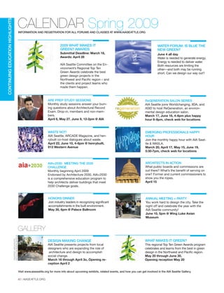 2009 WHAT MAKES IT
GREEN? AWARDS
Submittal Deadline: March 16,
Awards: April 28
AIA Seattle Committee on the En-
vironment’s Regional Top Ten
Green Awards celebrate the best
green design projects in the
Northwest and Pacific region – and
the clients and project teams who
made them happen.
40 | AIASEATTLE.ORG
CALENDAR Spring 2009
CONTINUINGEDUCATIONHIGHLIGHTS
INFORMATION AND REGISTRATION FOR ALL FORUMS AND CLASSES AT WWW.AIASEATTLE.ORG
GALLERY
DESIGN MAKING CHANGE
AIA Seattle presents projects from local
designers who are expanding the role of
architecture and design to accomplish
social change.
March 16 through April 3o, Opening re-
ception April 2
WHAT MAKES IT GREEN?
This regional Top Ten Green Awards program
celebrates and learns from the best in green
design in the Northwest and Pacific region.
May 20 through June 30,
Opening reception May 20
COURTESYARCHITECTS
WITHOUTBORDERS-SEATTLE
Visit www.aiaseattle.org for more info about upcoming exhibits, related events, and how you can get involved in the AIA Seattle Gallery.
WATER FORUM: IS BLUE THE
NEW GREEN?
June 4 all day
Water is needed to generate energy.
Energy is needed to deliver water.
Both resources are limiting the
other—and both may be running
short. Can we design our way out?
ARE PREP STUDY SESSIONS
Monthly study sessions answer your burn-
ing questions about Architectural Record
Exam. Drop-in, members and non-mem-
bers.
April 6, May 27. June 9, 12-2pm @ AIA
WASTE NOT!
AIA Seattle, ARCADE Magazine, and hen-
rybuilt co-host dialogues about waste.
April 22, June 10, 4-6pm @ henrybuilt,
913 Western Avenue
AIA+2030: MEETING THE 2030
CHALLENGE
Monthly beginning April 2009
Endorsed by Architecture 2030, AIA+2030
is a comprehensive education program to
help architects deliver buildings that meet
2030 Challenge goals.
ReGENERATION SALON SERIES
AIA Seattle joins Worldchanging, IIDA, and
ASID to host ReGeneration, an environ-
mental design education salon.
March 17, June 16, 4-6pm plus happy
hour 6-8pm, check web for locations
EMERGING PROFESSIONALS HAPPY
HOUR
Join the monthly happy hour with AIA Seat-
tle & WASLA.
March 20, April 17, May 15, June 19,
5:30-7pm, check web for locations
ARCHITECTS IN ACTION
What public boards and commissions are
out there? What’s the benefit of serving on
one? Former and current commissioners to
show you the ropes.
April 15
HONORS DINNER
Join industry leaders in recognizing significant
accomplishments in the built environment.
May 30, 6pm @ Palace Ballroom
ANNUAL MEETING + PARTY
You work hard to design the city. Take the
night off and celebrate the year with the
AIA Seattle community!
June 10, 5pm @ Wing Luke Asian
Museum
Forum Winter 09:Layout 1 2/13/09 10:46 AM Page 40
 