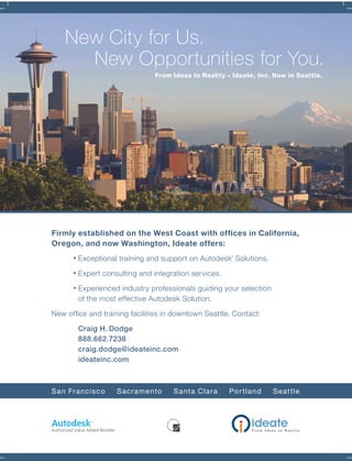 Firmly established on the West Coast with ofﬁces in California,
Oregon, and now Washington, Ideate offers:
Exceptional training and support on Autodesk
®
Solutions.
Expert consulting and integration services.
Experienced industry professionals guiding your selection
of the most effective Autodesk Solution.
New ofﬁce and training facilities in downtown Seattle. Contact:
Craig H. Dodge
888.662.7238
craig.dodge@ideateinc.com
ideateinc.com
San Francisco Sacramento Santa Clara Portland Seattle
New City for Us.
New Opportunities for You.
From Ideas to Reality – Ideate, Inc. Now in Seattle.
Forum Winter 09:Layout 1 2/12/09 3:43 PM Page 4
 