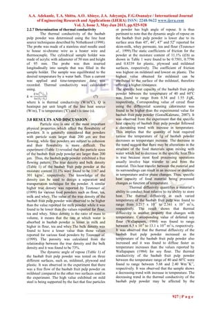 A.A. Adekunle, T.A. Shittu, A.O. Abioye, J.A. Adeyanju, F.G.Osanaiye / International Journal
of Engineering Research and Applications (IJERA) ISSN: 2248-9622 www.ijera.com
Vol. 3, Issue 3, May-Jun 2013, pp.925-928
927 | P a g e
2.2.7 Determination of thermal conductivity
The thermal conductivity of the baobab
pulp powder was determined using the line heat
source techniqueas described by Nithatkusol (1998).
The probe was made of a stainless steel needle used
to house ni-chrome wire as a heater wire and
thermocouple. The cylindrical sample holder was
made of acrylic with adiameter of 50 mm and height
of 95 mm. The probe was then inserted
longitudinally into sample that was filled in the
sample holder. The sample was equilibrated to the
desired temperature by a water bath. Then a current
was applied and time-temperature data was
recorded. Thermal conductivity was calculated
using.
𝑘 =
𝑄 ln
𝑡2
𝑡1
4𝜋 𝑇2−𝑇1
(7)
where k is thermal conductivity (W/mo
C), Q is
heatinput per unit length of the line heat source
(W/m), T is temperature (o
C) and t is time (s).
3.0 RESULTS AND DISCUSSION
Particle size is one of the most important
physical properties which affect the flowability of
powders. It is generally considered that powders
with particle sizes larger than 200 µm are free
flowing, while fine powders are subject to cohesion
and their flowability is more difficult. The
experiment (Table 1) revealed that the particle sizes
of the baobab fruit pulp powder are larger than 200
µm. Thus, the baobab pulp powder exhibited a free
flowing pattern. The true density and bulk density
(Table 1) of the baobab fruit pulp powder at the
moisture content 11.1% were found to be 1167 and
301 kg/m3
, respectively. The knowledge of the
density can be used to design a separation and
transportation technique for the powder. A similar
higher true density was reported by Teunouet al.
(1999) for various food powders such as flour, tea,
milk and whey. The value of the true density of the
baobab fruit pulp powder was observed to be higher
than the value reported for milk powder while it was
found to be lower than the values reported for flour,
tea and whey. Since density is the ratio of mass to
volume, it means that the rate at which water is
absorbed in baobab powder is lesser in milk and
higher in flour, tea and whey.The bulk density was
found to have a lesser value than those values
reported for various food powders by Teunouet al.
(1999). The porosity was calculated from the
relationship between the true density and the bulk
density and it was found to be 73%.
The dynamic angle of repose (Table 1) of
the baobab fruit pulp powder was tested on three
different surfaces, such as, mildsteel, plywood and
plastic. It was observed in the experiment that there
was a free flow of the baobab fruit pulp powder on
mildsteel compared to the other two surfaces used in
the experiment. The high value exhibited on mild
steel is being supported by the fact that fine particles
or powder has high angle of repose. It is thus
pertinent to note that the dynamic angle of repose on
the baobab fruit pulp powder is lower due to its
surface area than 45o
, 46o
, 47o
and 52o
reported for
skim-milk, whey permeate, tea and flour (Teunouet
al., 1999).The static coefficients of friction for the
powder at the moisture content of 11.1% (d.b) as
shown in Table 1 were found to be 0.7501, 0.7796
and 0.8339 for plastic, plywood and mildsteel
surfaces, respectively. The coefficient of friction
was highest on mildsteel and lowest on plastic. The
highest value obtained for mildsteel can be
attributed to the surface of the mildsteel, therefore
offering a higher resistance.
The specific heat capacity of the baobab fruit pulp
powder between the temperature of 40 and 60o
C
was found to range from 0.34 and 1.55 J/gK,
respectively. Corresponding value of cereal flour
using the differential scanning calorimeter was
found to be higher than the experimental value for
baobab fruit pulp powder (GonulKaletunc, 2007). It
was observed from the experiment that the specific
heat capacity of baobab fruit pulp powder followed
a decreasing trend with increase in temperature.
This implies that the quantity of heat required
toraise the temperature of 1g of baobab powder
decreases as temperature increase. The decrease in
the trend suggest that there may be alterations in the
structure of the food materials upon mixing with
water which led to decrease in the specific heat.This
is true because most food processing operations
usually involve heat transfer to and from the
material. This heat transfer between the material and
its surroundings can result in an increase or decrease
in temperature and/or phase changes. Thus, specific
heat capacity of food material being processed
changes as function of temperature.
Thermal diffusivity quantifies a material’s
ability to conduct heat relative to its ability to store
heat. The thermal diffusivity at each varied
temperature of the baobab fruit pulp was found to
range from 1.217 x 10-5
to 2.341 x 10-5
m2
/s,
respectively. The result shows that thermal
diffusivity is another property that changes with
temperature. Corresponding value of defatted soy
flour (Wallapapam, 1984) was found to range
between 6.5 x 10-8
to 13.1 x 10-8
m2
/s, respectively.
It was observed that the thermal diffusivity of the
baobab fruit pulp powder increased as the
temperature of the baobab fruit pulp powder also
increased and it was found to diffuse faster as
temperature increases than the values reported by
Wallapapam (1984) for soy flour. The thermal
conductivity of the baobab fruit pulp powder
between the temperature range of 40 and 60o
C were
found to range between 5.68 and 2.40 Wm-1
K-1
,
respectively. It was observed that the sample shows
a decreasing trend with increase in temperature. The
decreasing trend in the thermal conductivity of the
baobab pulp powder may be affected by the
 
