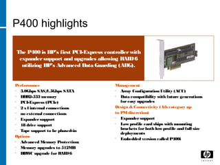 P400 highlights
The P400 is HP’s first PCI-Express controllerwith
expandersupport and upgrades allowing RAID6
utilizing HP’s Advanced Data Guarding (ADG).
Performance
• 3.0Gbps SAS/1.5Gbps SATA
• DDR2-533 memory
• PCI-Express (PCIe)
• 2 x4 internal connections
• no external connections
• Expandersupport
• 18 drive support
• Tape support to be phased-in
Options
• Advanced Memory Protection:
• Memory upgrades to 512MB
• BBWC upgrade for RAID6
Management
• Array Configuration Utility (ACU)
• Data compatibility with future generations
foreasy upgrades
Design & Connectivity (4th category up
to PMdiscretion)
• Expander support
• Low profile card ships with mounting
brackets for both low profile and full size
deployments
• Embedded version called P400i
 