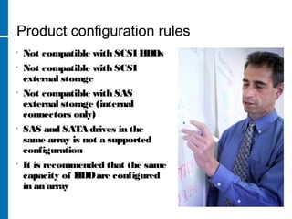 Product configuration rules
• Not compatible with SCSI HDDs
• Not compatible with SCSI
external storage
• Not compatible with SAS
external storage (internal
connectors only)
• SAS and SATA drives in the
same array is not a supported
configuration
• It is recommended that the same
capacity of HDDare configured
in an array
 