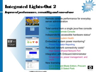 Integrated Lights-Out 2
Improvedperformance, versatilityandease-of-use
• Remote console performance for everyday
server administration
− Virtual KVM
• Total control from a single java-free console
− Integrated Remote Console
• Independently accessible hardware status*
− Embedded System Health
• Embedded system power monitoring*
− Power Regulator Reporting
• Reduced network connectivity costs*
− High Speed Shared Network Port
• Integration with Onboard Administrator
− Single-sign on, power management and
more
• New licensing
− iLO 2 Standard Blade Edition, ProLiant
Essentials iLO Select Pack
* Available on selected servermodels
What’s
What’s
newnew
 