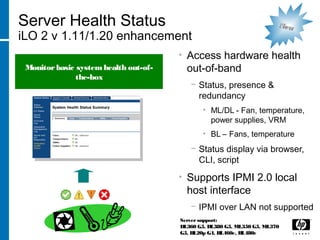Server Health Status
iLO 2 v 1.11/1.20 enhancement
• Access hardware health
out-of-band
− Status, presence &
redundancy
• ML/DL - Fan, temperature,
power supplies, VRM
• BL – Fans, temperature
− Status display via browser,
CLI, script
• Supports IPMI 2.0 local
host interface
− IPMI over LAN not supported
Server support:
DL360 G5, DL380 G5, ML350 G5, ML370
G5, BL20p G4, BL460c, BL480c
Monitorbasic systemhealth out-of-
the-box
NewNew
 