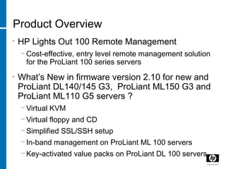 Product Overview
• HP Lights Out 100 Remote Management
− Cost-effective, entry level remote management solution
for the ProLiant 100 series servers
• What’s New in firmware version 2.10 for new and
ProLiant DL140/145 G3, ProLiant ML150 G3 and
ProLiant ML110 G5 servers ?
− Virtual KVM
− Virtual floppy and CD
− Simplified SSL/SSH setup
− In-band management on ProLiant ML 100 servers
− Key-activated value packs on ProLiant DL 100 servers
 