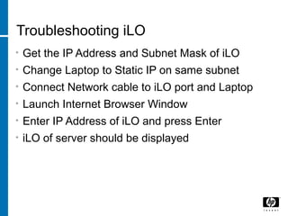 Troubleshooting iLO
• Get the IP Address and Subnet Mask of iLO
• Change Laptop to Static IP on same subnet
• Connect Network cable to iLO port and Laptop
• Launch Internet Browser Window
• Enter IP Address of iLO and press Enter
• iLO of server should be displayed
 