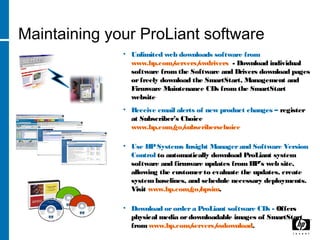 Maintaining your ProLiant software
• Unlimited web downloads software from
www.hp.com/servers/swdrivers - Download individual
software from the Software and Drivers download pages
orfreely download the SmartStart, Management and
Firmware Maintenance CDs fromthe SmartStart
website
• Receive email alerts of new product changes – register
at Subscriber’s Choice
www.hp.com/go/subscriberschoice
• Use HPSystems Insight Managerand Software Version
Control to automatically download ProLiant system
software and firmware updates from HP’s web site,
allowing the customerto evaluate the updates, create
systembaselines, and schedule necessary deployments.
Visit www.hp.com/go/hpsim.
• Download orordera ProLiant software CDs - Offers
physical media ordownloadable images of SmartStart
fromwww.hp.com/servers/ssdownload.
 