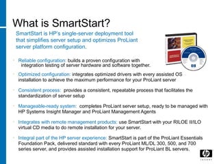 What is SmartStart?
SmartStart is HP’s single-server deployment tool
that simplifies server setup and optimizes ProLiant
server platform configuration.
• Reliable configuration: builds a proven configuration with
integration testing of server hardware and software together.
• Optimized configuration: integrates optimized drivers with every assisted OS
installation to achieve the maximum performance for your ProLiant server
• Consistent process: provides a consistent, repeatable process that facilitates the
standardization of server setup
• Manageable-ready system: completes ProLiant server setup, ready to be managed with
HP Systems Insight Manager and ProLiant Management Agents
• Integrates with remote management products: use SmartStart with your RILOE II/ILO
virtual CD media to do remote installation for your server.
• Integral part of the HP server experience: SmartStart is part of the ProLiant Essentials
Foundation Pack, delivered standard with every ProLiant ML/DL 300, 500, and 700
series server, and provides assisted installation support for ProLiant BL servers.
 