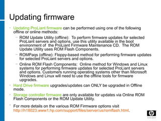 Updating firmware
• Updating ProLiant firmware can be performed using one of the following
offline or online methods:
− ROM Update Utility (offline): To perform firmware updates for selected
ProLiant servers and options, use this utility available in the boot
environment of the ProLiant Firmware Maintenance CD. The ROM
Update Utility uses ROM Flash Components.
− ROMPaqs (offline): Floppy-based method for performing firmware updates
for selected ProLiant servers and options.
− Online ROM Flash Components: Online method for Windows and Linux
systems for performing firmware updates for selected ProLiant servers
and options. Customers running operating systems other than Microsoft
Windows and Linux will need to use the offline tools for firmware
upgrades.
• Hard Drive firmware upgrades/updates can ONLY be upgraded in Offline
mode.
• Storage controller firmware are only available for updates via Online ROM
Flash Components or the ROM Update Utility.
• For more details on the various ROM Firmware options visit
http://h18023.www1.hp.com/support/files/server/us/romflash.html.
 