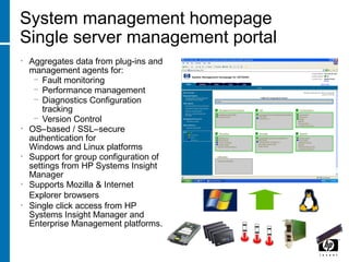 System management homepage
Single server management portal
• Aggregates data from plug-ins and
management agents for:
− Fault monitoring
− Performance management
− Diagnostics Configuration
tracking
− Version Control
• OS–based / SSL–secure
authentication for
Windows and Linux platforms
• Support for group configuration of
settings from HP Systems Insight
Manager
• Supports Mozilla & Internet
Explorer browsers
• Single click access from HP
Systems Insight Manager and
Enterprise Management platforms.
 