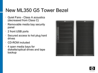 New ML350 G5 Tower Bezel
• Quiet Fans - Class A acoustics
(decreased from Class C)
• Removable media bay security
panel
• 2 front USB ports
• Secured access to hot plug hard
drives
• CD-ROM included
• 4 open media bays for
diskette/optical drives and tape
backup
 