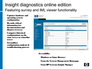 Insight diagnostics online edition
Featuring survey and IML viewer functionality
• Captures hardware and
operating system
configuration
• Records critical
information for
documentation and
disasterrecovery
• Compares historical
configurations on the
same serverora baseline
server
• Streamlines
configuration analysis &
troubleshooting process
Accessibility
• Windows orLinux Browser
• From the System Management Homepage
• From HPSystems Insight Manager
 