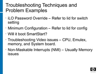 Troubleshooting Techniques and
Problem Examples
• iLO Password Override – Refer to lid for switch
setting
• Minimum Configuration – Refer to lid for config
• Will it boot SmartStart?
• Troubleshooting Video issues – CPU, Emulex,
memory, and System board.
• Non-Maskable Interrupts (NMI) – Usually Memory
issues
 