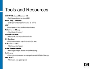 Tools and Resources
VSBDVDTools and Firmware CD
- ftp://hpswest.corp.hp.com/VSB/
Smart Array Controllers
- WBT (November 2007) Course ID 43513
SAW
- http://saw.cce.hp.com/km/saw/home.do
Media Service Library
- http://thesml.hp.com/
ProLiant Essentials
- http://svsb.corp.hp.com/essentials/
ISS Top Issues
- http://isstopissues.corp.hp.com/Index.asp
IT Resource Center
- http://www.itrc.hp.com
Serial NumberTracking
- http://lego-webpro.atlanta.hp.com/tracking/
Entitlement
- https://es-int-dh.austin.hp.com/webclient/WebClient/Main.do
ADU Reader
- http://stain.cca.cpqcorp.net/
 