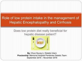 Does low protein diet really beneficial for
hepatic disease patient?
Role of low protein intake in the management of
Hepatic Encephalopathy and Cirrhosis
By: Chun-Yeung Li, Dietetic Intern
Proctorship: Memorial Hospital Pembroke Dietetic Team
September 2016 – November 2016
 