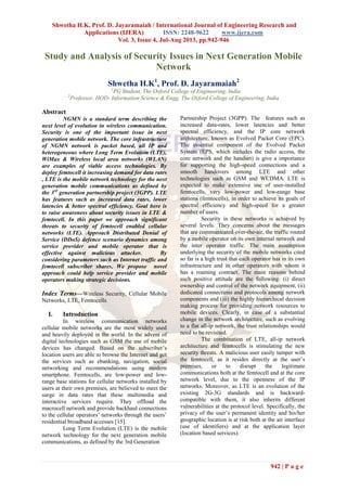 Shwetha H.K, Prof. D. Jayaramaiah / International Journal of Engineering Research and
Applications (IJERA) ISSN: 2248-9622 www.ijera.com
Vol. 3, Issue 4, Jul-Aug 2013, pp.942-946
942 | P a g e
Study and Analysis of Security Issues in Next Generation Mobile
Network
Shwetha H.K1
, Prof. D. Jayaramaiah2
1
PG Student, The Oxford College of Engineering, India
2
Professor, HOD- Information Science & Engg, The Oxford College of Engineering, India
Abstract
NGMN is a standard term describing the
next level of evolution in wireless communication.
Security is one of the important issue in next
generation mobile network. The core infrastructure
of NGMN network is packet based, all IP and
heterogeneous where Long Term Evolution (LTE),
WiMax & Wireless local area networks (WLAN)
are examples of viable access technologies. By
deploy femtocell it increasing demand for data rates
, LTE is the mobile network technology for the next
generation mobile communications as defined by
the 3rd
generation partnership project (3GPP). LTE
has features such as increased data rates, lower
latencies & better spectral efficiency. Goal here is
to raise awareness about security issues in LTE &
femtocell. In this paper we approach significant
threats to security of femtocell enabled cellular
networks (LTE). Approach Distributed Denial of
Service (DDoS) defence scenario dynamics among
service provider and mobile operator that is
effective against malicious attacker. By
considering parameters such as Internet traffic and
femtocell subscriber shares, We propose novel
approach could help service provider and mobile
operators making strategic decisions.
Index Terms—Wireless Security, Cellular Mobile
Networks, LTE, Femtocells
I. Introduction
In wireless communication networks
cellular mobile networks are the most widely used
and heavily deployed in the world. In the advent of
digital technologies such as GSM the use of mobile
devices has changed. Based on the subscriber’s
location users are able to browse the Internet and get
the services such as ebanking, navigation, social
networking and recommendations using modern
smartphone. Femtocells, are low-power and low-
range base stations for cellular networks installed by
users at their own premises, are believed to meet the
surge in data rates that these multimedia and
interactive services require. They offload the
macrocell network and provide backhaul connections
to the cellular operators’ networks through the users’
residential broadband accesses [15].
Long Term Evolution (LTE) is the mobile
network technology for the next generation mobile
communications, as defined by the 3rd Generation
Partnership Project (3GPP). The features such as
increased data-rates, lower latencies and better
spectral efficiency, and the IP core network
architecture, known as Evolved Packet Core (EPC).
The essential component of the Evolved Packet
System (EPS, which includes the radio access, the
core network and the handset) is give a importance
for supporting the high-speed connections and a
smooth handovers among LTE and other
technologies such as GSM and WCDMA. LTE is
expected to make extensive use of user-installed
femtocells, very low-power and low-range base
stations (femtocells), in order to achieve its goals of
spectral efficiency and high-speed for a greater
number of users.
Security in these networks is achieved by
several levels. They concerns about the messages
that are communicated over-the-air, the traffic routed
by a mobile operator on its own internal network and
the inter operator traffic. The main assumption
underlying the security of the mobile networks cited
so far is a high trust that each operator has in its own
infrastructure and in other operators with whom it
has a roaming contract. The main reasons behind
such positive attitude are the following: (i) direct
ownership and control of the network equipment, (ii)
dedicated connections and protocols among network
components and (iii) the highly hierarchical decision
making process for providing network resources to
mobile devices. Clearly, in case of a substantial
change in the network architecture, such as evolving
to a flat all-ip network, the trust relationships would
need to be revisited.
The combination of LTE, all-ip network
architecture and femtocells is stimulating the new
security threats. A malicious user easily tamper with
the femtocell, as it resides directly at the user’s
premises, or to disrupt the legitimate
communications both at the femtocell and at the core
network level, due to the openness of the IP
networks. Moreover, as LTE is an evolution of the
existing 2G-3G standards and is backward-
compatible with them, it also inherits different
vulnerabilities at the protocol level. Specifically, the
privacy of the user’s permanent identity and his/her
geographic location is at risk both at the air interface
(use of identifiers) and at the application layer
(location based services).
 
