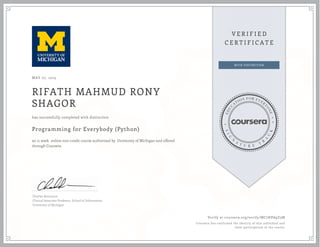MAY 07, 2015
RIFATH MAHMUD RONY
SHAGOR
Programming for Everybody (Python)
an 11 week online non-credit course authorized by University of Michigan and offered
through Coursera
has successfully completed with distinction
Charles Severance
Clinical Associate Professor, School of Information
University of Michigan
Verify at coursera.org/verify/MC7HPA9Z5M
Coursera has confirmed the identity of this individual and
their participation in the course.
 