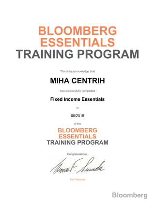 BLOOMBERG
ESSENTIALS
TRAINING PROGRAM
This is to acknowledge that
MIHA CENTRIH
has successfully completed
Fixed Income Essentials
in
05/2015
of the
BLOOMBERG
ESSENTIALS
TRAINING PROGRAM
Congratulations,
Tom Secunda
Bloomberg
 