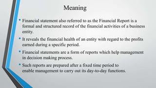 Meaning
• Financial statement also referred to as the Financial Report is a
formal and structured record of the financial activities of a business
entity.
• It reveals the financial health of an entity with regard to the profits
earned during a specific period.
• Financial statements are a form of reports which help management
in decision making process.
• Such reports are prepared after a fixed time period to
enable management to carry out its day-to-day functions.
 