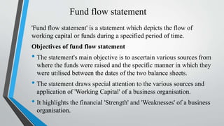 Fund flow statement
'Fund flow statement' is a statement which depicts the flow of
working capital or funds during a specified period of time.
Objectives of fund flow statement
• The statement's main objective is to ascertain various sources from
where the funds were raised and the specific manner in which they
were utilised between the dates of the two balance sheets.
• The statement draws special attention to the various sources and
application of 'Working Capital' of a business organisation.
• It highlights the financial 'Strength' and 'Weaknesses' of a business
organisation.
 