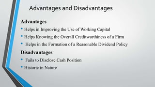Advantages and Disadvantages
Advantages
• Helps in Improving the Use of Working Capital
• Helps Knowing the Overall Creditworthiness of a Firm
• Helps in the Formation of a Reasonable Dividend Policy
Disadvantages
• Fails to Disclose Cash Position
• Historic in Nature
 