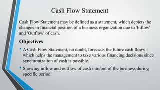 Cash Flow Statement
Cash Flow Statement may be defined as a statement, which depicts the
changes in financial position of a business organization due to 'Inflow'
and 'Outflow' of cash.
Objectives
• A Cash Flow Statement, no doubt, forecasts the future cash flows
which helps the management to take various financing decisions since
synchronization of cash is possible.
• Showing inflow and outflow of cash into/out of the business during
specific period.
 