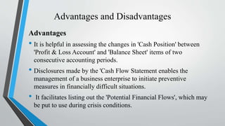 Advantages and Disadvantages
Advantages
• It is helpful in assessing the changes in 'Cash Position' between
'Profit & Loss Account' and 'Balance Sheet' items of two
consecutive accounting periods.
• Disclosures made by the 'Cash Flow Statement enables the
management of a business enterprise to initiate preventive
measures in financially difficult situations.
• It facilitates listing out the 'Potential Financial Flows', which may
be put to use during crisis conditions.
 