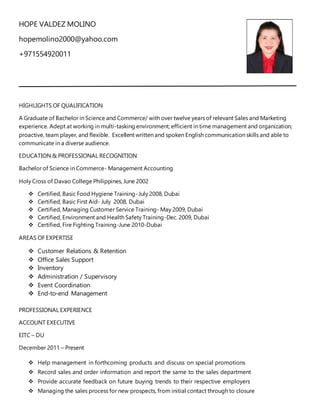 HOPE VALDEZ MOLINO
hopemolino2000@yahoo.com
+971554920011
HIGHLIGHTS OF QUALIFICATION
A Graduate of Bachelor in Science and Commerce/ with over twelve years of relevant Sales and Marketing
experience. Adept at working in multi-tasking environment; efficient in time management and organization;
proactive, team player, and flexible. Excellent written and spoken English communication skills and able to
communicate in a diverse audience.
EDUCATION & PROFESSIONAL RECOGNITION
Bachelor of Science in Commerce- Management Accounting
Holy Cross of Davao College Philippines, June 2002
 Certified, Basic Food Hygiene Training-July 2008, Dubai
 Certified, Basic First Aid- July 2008, Dubai
 Certified, Managing Customer Service Training- May 2009, Dubai
 Certified, Environment and Health Safety Training-Dec. 2009, Dubai
 Certified, Fire Fighting Training-June 2010-Dubai
AREAS OF EXPERTISE
 Customer Relations & Retention
 Office Sales Support
 Inventory
 Administration / Supervisory
 Event Coordination
 End-to-end Management
PROFESSIONAL EXPERIENCE
ACCOUNT EXECUTIVE
EITC – DU
December 2011 – Present
 Help management in forthcoming products and discuss on special promotions
 Record sales and order information and report the same to the sales department
 Provide accurate feedback on future buying trends to their respective employers
 Managing the sales process for new prospects, from initial contact through to closure
 