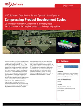 Key Highlights:
Industry
Defense
Challenge
Create the multidiscipline model for the gun
turret drive. Early prediction of the jamming
condition in the gun turret drive.
MSC Software Solutions
Adams
Benefits
•	Quick verification of results
•	Shorter product development cycle
•	Cost saving
The gun turret drive on a combat vehicle presents
a very complex design challenge. When the
vehicle travels over rough terrain, the gun turret
drive compensates for the vehicle’s motion and
keeps the gun pointed precisely at its target with
99.5% accuracy. In the past, General Dynamics
Land Systems (GDLS) engineers used separate
simulations to evaluate different aspects of the
gun turret drive design, such as the rigid body
structures, flexible bodies and control system.
But engineers were not able to evaluate the
performance of the gun turret drive as a complete
system until they built and tested prototypes.
In the last few years, GDLS engineers have
begun using a multidisciplinary-based co-
simulation process to model the operation of the
gun turret drive system while taking into account
all of the key physics involved in its operation.
The centerpiece of this simulation effort is the
use of Adams dynamics software to model the
rigid bodies, nonlinear joints and contacts in the
gun turret drive. Adams was selected because of
its nonlinear contact capabilities. The accuracy
and relatively few assumptions required by this
approach provide more accurate simulation
predictions and reduce the time required for
troubleshooting physical root causes, resulting
in a significant reduction in time to market.
CASE STUDY
MSC Software: Case Study - General Dynamics Land Systems
Compressing Product Development Cycles
Co-simulation enabled GDLS engineers to accurately model
the performance of the complete system prior to the prototype phase
Case Study: General Dynamics Land Systems
 