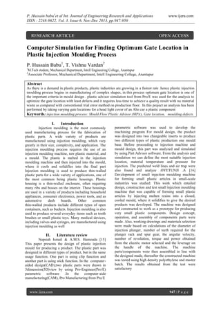 P. Hussain babu1et al Int. Journal of Engineering Research and Applications
ISSN : 2248-9622, Vol. 3, Issue 6, Nov-Dec 2013, pp.947-950

RESEARCH ARTICLE

www.ijera.com

OPEN ACCESS

Computer Simulation for Finding Optimum Gate Location in
Plastic Injection Moulding Process
P. Hussain Babu1, T. Vishnu Vardan2
1

M.Tech student, Mechanical Department, Intell Engineering College, Anantapur
Associate Professor, Mechanical Department, Intell Engineering College, Anantapur

2

Abstract
As there is a demand in plastic products, plastic industries are growing in a fastest rate .hence plastic injection
moulding process begins in manufacturing of complex shapes, in this process optimum gate location is one of
the important criteria in mould design . plastic advisor simulation tool from Pro/E was used for the analysis to
optimize the gate location with least defects and it requires less time to achieve a quality result with no material
waste as compared with conventional trial error method on production floor. In this project an analysis has been
performed by taking varying gate locations for a head light cover of an Alto car a plastic component
Keywords: injection moulding process: Mould Flow Plastic Advisor (MPA), Gate location, moulding defects.

I.

Introduction

Injection moulding is the most commonly
used manufacturing process for the fabrication of
plastic parts. A wide variety of products are
manufactured using injection moulding, which vary
greatly in their size, complexity, and application. The
injection moulding process requires the use of an
injection moulding machine, raw plastic material, and
a mould. The plastic is melted in the injection
moulding machine and then injected into the mould,
where it cools and solidifies into the final part
Injection moulding is used to produce thin-walled
plastic parts for a wide variety of applications, one of
the most common being plastic housings. Plastic
housing is a thin-walled enclosure, often requiring
many ribs and bosses on the interior. These housings
are used in a variety of products including household
appliances, consumer electronics, power tools, and as
automotive
dash
boards.
Other
common
thin-walled products include different types of open
containers, such as buckets. Injection moulding is also
used to produce several everyday items such as tooth
brushes or small plastic toys. Many medical devices,
including valves and syringes, are manufactured using
injection moulding as well

II.

Literature review

Napsiah Ismail & A.M.S. Hamouda [15]
This paper presents the design of plastic injection
mould for producing a product. The plastic part was
designed in different types of product, but in the same
usage function. One part is using clip function and
another part is using stick function. In the computeraided design(CAD),two plastic parts were drawn in
3dimension(3D)view by using Pro-Engineer(Pro/E)
parametric
software .In the computer-aide
manufacturing(CAM), Pro Manufacturing from Pro/E

www.ijera.com

parametric software was used to develop the
machining program For mould design, the product
was designed into two changeable inserts to produce
two different types of plastic production one mould
base. Before proceeding to injection machine and
mould design, this part was analyzed and simulated
by using Part Advisor software. From the analysis and
simulation we can define the most suitable injection
location, material temperature and pressure for
injection. The predicted weld lines and air trap were
also found and analyze .OYETUNJI .A [16]
Development of small injection moulding machine
for forming small plastic articles in small-scale
industries was studied. This work which entailed
design, construction and test small injection moulding
machine that was capable of forming small plastic
articles by injecting molten resins into a closed,
cooled mould, where it solidifies to give the desired
products was developed. The machine was designed
and constructed to work as a prototype for producing
very small plastic components. Design concept,
operation, and assembly of components parts were
made. Also, working drawings and materials selection
were made based on calculations of the diameter of
injection plunger, number of teeth required for the
plunger rack and spur gear, the angular velocity,
number of revolution, torque and power obtained
from the electric motor selected and the leverage on
the handle of the machine. The machine
parts/components were then assembled in line with
the designed made, thereafter the constructed machine
was tested using high density polyethylene and master
batch. The results obtained from the test were
satisfactory

947 | P a g e

 