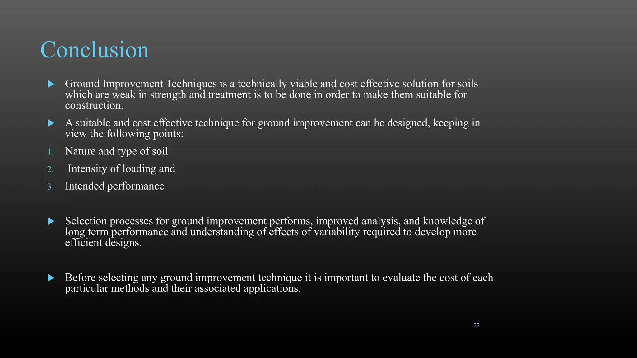 Conclusion
 Ground Improvement Techniques is a technically viable and cost effective solution for soils
which are weak in strength and treatment is to be done in order to make them suitable for
construction.
 A suitable and cost effective technique for ground improvement can be designed, keeping in
view the following points:
1. Nature and type of soil
2. Intensity of loading and
3. Intended performance
 Selection processes for ground improvement performs, improved analysis, and knowledge of
long term performance and understanding of effects of variability required to develop more
efficient designs.
 Before selecting any ground improvement technique it is important to evaluate the cost of each
particular methods and their associated applications.
22
 