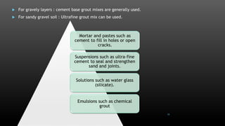  For gravely layers : cement base grout mixes are generally used.
 For sandy gravel soil : Ultrafine grout mix can be used.
Mortar and pastes such as
cement to fill in holes or open
cracks.
Suspensions such as ultra-fine
cement to seal and strengthen
sand and joints.
Solutions such as water glass
(silicate).
Emulsions such as chemical
grout
10
 