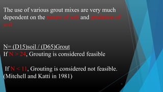 12
The use of various grout mixes are very much
dependent on the nature of soil and gradation of
soil
N= (D15)soil / (D65)Grout
If N > 24, Grouting is considered feasible
If N < 11, Grouting is considered not feasible.
(Mitchell and Katti in 1981)
 