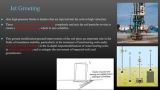 Jet Grouting
 ultra high-pressure fluids or binders that are injected into the soils at high velocities.
 These binders break up the soil structure completely and mix the soil particles in-situ to
create a homogeneous mass, which in turn solidifies.
 This ground modification/ground improvement of the soil plays an important role in the
fields of foundation stability, particularly in the treatment of load bearing soils under
new and existing buildings; in the in-depth impermeabilization of water bearing soils;
in tunnel construction; and to mitigate the movement of impacted soils and
groundwater.
13
 