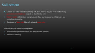 Soil cement
 Cement and other admixtures like fly ash ,blast furnace slag has been used in many
geotechnical and highway projects to stabilize the soil:
1. Shallow depth stabilization- sub-grade, sub-base and base course of highways and
embankment material.
2. Treatment of deep soils like soft soils and peaty soils.
benefits can be achieved by this process:
1. Increased strength and stiffness and better volume stability
2. Increased durability
15
 