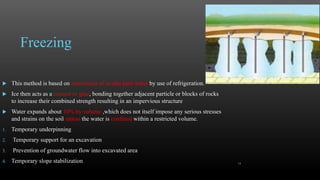 Freezing
 This method is based on conversion of in-situ pore water by use of refrigeration.
 Ice then acts as a cement or glue, bonding together adjacent particle or blocks of rocks
to increase their combined strength resulting in an impervious structure
 Water expands about 10% by volume ,which does not itself impose any serious stresses
and strains on the soil unless the water is confined within a restricted volume.
1. Temporary underpinning
2. Temporary support for an excavation
3. Prevention of groundwater flow into excavated area
4. Temporary slope stabilization 18
 