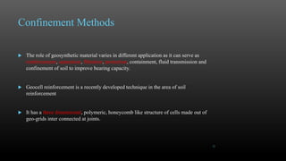 Confinement Methods
 The role of geosynthetic material varies in different application as it can serve as
reinforcement, separation, filtration, protection, containment, fluid transmission and
confinement of soil to improve bearing capacity.
 Geocell reinforcement is a recently developed technique in the area of soil
reinforcement
 It has a three dimensional, polymeric, honeycomb like structure of cells made out of
geo-grids inter connected at joints.
21
 