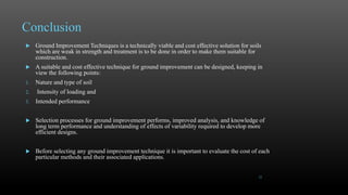 Conclusion
 Ground Improvement Techniques is a technically viable and cost effective solution for soils
which are weak in strength and treatment is to be done in order to make them suitable for
construction.
 A suitable and cost effective technique for ground improvement can be designed, keeping in
view the following points:
1. Nature and type of soil
2. Intensity of loading and
3. Intended performance
 Selection processes for ground improvement performs, improved analysis, and knowledge of
long term performance and understanding of effects of variability required to develop more
efficient designs.
 Before selecting any ground improvement technique it is important to evaluate the cost of each
particular methods and their associated applications.
22
 