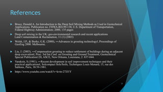 References
 Bruce, Donald A. An Introduction to the Deep Soil Mixing Methods as Used in Geotechnical
Applications. Publication no. FHWA-RD-99-138, U.S. Department of Transportation,
Federal Highway Administration; 2000, 135 pages
 Deep soil mixing in the UK: geo-environmental research and recent applications
Land Contamination & Reclamation, 11 (1) (2003)
 Welsh, J.P., & Burke, G.K. (2000), ―Advances in grouting technologyǁ, Proceedings of
GeoEng 2000. Melbourne.
 Liu, J. (2003), ―Compensation grouting to reduce settlement of buildings during an adjacent
deep excavationǁ, Proc. 3rd Int.Conf. on Grouting and Ground Treatment, Geotechnical
Special Publication120, ASCE, New Orleans, Louisiana, 2: 837-844.
 Varaksin, S.(1981), ―Recent development in soil improvement techniques and their
practical applicationsǁ, Solcompact Sols/Soils, Techniques Louis Menard, 15, rue des
Sablons, Paris, 38/39-1981.
 https://www.youtube.com/watch?v=kvtn-27JJ1Y
23
 
