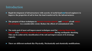 Introduction
 Rapid development of infrastructures with scarcity of useful land forced engineers to
improve the properties of soil to bear the load transferred by the infrastructures.
 The purpose of these techniques to increase bearing capacity and strength of soil reduce
the settlement to a considerable extent. Reduce the effects of contaminated soils.
 The main goal of most soil improvement techniques used for reducing liquefaction
hazards is to avoid large increase in pore water pressure during earthquake shacking.
This can be achieved by densification of the soil and improvement of its drainage
capacity.
 There are different methods like Physically, Mechanically and chemically modifications.
3
 