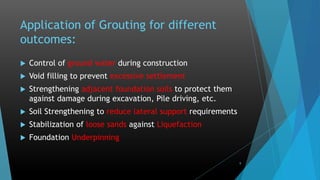 Application of Grouting for different
outcomes:
 Control of ground water during construction
 Void filling to prevent excessive settlement
 Strengthening adjacent foundation soils to protect them
against damage during excavation, Pile driving, etc.
 Soil Strengthening to reduce lateral support requirements
 Stabilization of loose sands against Liquefaction
 Foundation Underpinning
9
 