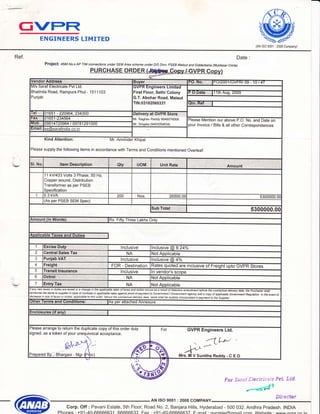 1
a:e?
(=VPFT
WWENGINEERS LIMITED
(AN /S0 9001 : 2008 Company)
Ref. Date:
Project: 4580 No.s AP Tlw connections under sEM Area scheme under D/s Divn. P}EB Malout anc! Gidderbaha (Muktasar circte)
PURCHASE ORDE
,
VGfidor dd,ffi,S:il ,B'UVBr.r,' ]r(Jl',,,,[l .l.,...,:.ir,,,:',.i,,.t,,i',......l PO|ZOO1 /GVPR/ 09 - 10 I 4ri
M/s Sarat Electricals Pvt Ltd.
Bhatinda Road, Rampura Phul - 151 1 103
Punjab
GVPR Engineers Limitecl-
First Floor, Sethi Colony
G.T. Abohar Road, Malaut
TIN:03182060331
1th Aug, 2009
Qtn;.1tRef,i.,
lQl 01651 - 220964,234300 DdliVd .,.at GVPR.I',St i6,:'
Mr. Raghav Reddy 9646076006
Mr. Singala (946305 4634)
Fax 01651 -234564 Please Mention our above P.O. No. and Date on
your lnvoice / Bills & all other Correspondances
lnOO 0e81 4724964 t 49781291000
Ematl se@sarafindia.co. in
Kind Attention: Mr. Amrinder Khipal
-
Please supply the following items in accordance with Terms and Conditions mentioned Overleaf:
Sl. No.
11 kVl433 Volts 3 Phase, 50 Hz,
Copper wound, Distribution
Transformer as per PSEB
Specification
1 6.3 kVA 200 Nos. 26500.00 5300000.0c
(As per PSEB SEM Spec)
5300000.00
Amo u nt ( i n:.::,,Ylr0fds) Rs Fifty Three Lakhs Only
1
lnclusive lnclusive @ 8.24%
2 C6htrel'S'al6s.lTax NA Not Applicable
3 PUnjeb,,,VAT lnclusive lnclusive @ 4o/o
4 Ft:eiEht, FOR - Destination Rates quoted are inclusive of Freight u@
5 lnclusive ln vendor's scope
6 NA Not Applicable
7 NA Not Applicable
ll any new taxes or duties are leied or a change ii
.!*@* in Gle of tan,. oi dutes,:ppliabie to lhis or.i6r, beio@ ihe contmctual delivery daE, saf,p shali be suitably incotpoabd in paymeiito ni Suppier
()the [,,,,tr9f mSi...d n,fll,',GO']ll d'itiOnS : As per attached Annexure
EnCIOS:UieS,;l.',(,it',;,6,n').
Hlease arrange to return the duplicate copy of this order duly
signed, as a token of your unequivocal acceptance.
Prepared By.-,"Biiargavi - Mgr c
For GVPR Engineers Ltd.
h l, v
Mrs.fll V Sunitha Reddy - C E O
M $
For Sar*J"ffJeu:drls*is PY{. "&fd"
Slfrs*{mr
AN ISO 9001 : 2008 COMPANY
Corp. Off : Pavani Estate, Sth Floor, Road No. 2, Banjara Hills, Hyderabad - 500 032. Andhra Pradesh. INDIA
Phones : +91-40-66666631 66666632 Fax : +91 F*mail ' nrrnrelefalnmail nnm M/ahcifo . rammr arrnr aa in
 