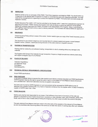 pO-pSEB_47_Saraf Electricals
INSPECTION
Shall be carried out by our principals of M/s PSEB / Third Party inspectors nominated by PSEB. you shoutd inform us'15 days prior to the desired date of inspection to enable us coordinate the same with inspecting authorities. you shallmake all the arrangements for organizing to conduct the inspection oy esee I Third party team and shall comply withinspection remarks.
Quality Assurance Plan (oAP) / GTP shall be submitted by the suppller within 'l week from order/advance payment, forapproval by Purchaser / PSEB. However the Supplier shail make ali efforts to submit the eAp/GTp at the earliest.Getting the necessary approvals from PSEB / Puich.aser is the responsibi[tvlr tn" supplier. Delay in submitting theGTP / getting it approved shall not be a case for delivery extension. fte puicnaser wiil make ail eitorts ror approval ofthe GTP within 7 days.
INSURANCE
Transit lnsurance Policy will be in scope of the vendor. Vendor needs to give us a copy of the Transit insurance, prior tothe dispatches.
The insurance for sub-ordered indigenous and imported items for ordered mateiral and goods in transit betweenSuppiier's works / Godown / warehouse during execution of this order shall be to Supplier.,s acccunt.
PACKING & TRANSPORTATTON
Packing shall be roadworthy and withstand loading, transportation to site & unloading without any damage to thematerials.
The Supplier shall transport the. materials through transporter of repute on freight pre-paid door delivery basis alongwith original consignee copy of Lorry Receipt
PLACE OF DELIVERY
Talwinder Singh(Mintu)
S/o Balwinder Singh
Pind Malaut,
Distt-Muktsa(Pb.)
TECHNICAL DETAILS / REQUIREMENTS / SPECIFICATIONS
As per PSEB specifications
RISK PURCHASE
In the event of supplier failing to execute this order exactly as per delivery schedule stipulated and psEB specifications,GVPR Engineers reserves the right to cancel the order in part or in t ri .,iq""t to Force Majeure clause and procure
such cancelled item / items form alternative sources at supplier's risk and iost.
Any extra cost incurred by GVPR Engineers on such procurement will be recovered by GVPR either by way ofdeduction from supplier's pending bills or by means of separate remittance from the supplier within 15 days of receipt bysupplier of GVPR's debit note / notes.
FORCE MAJEU_RE
Neither party shall be held responsible for any losses, if the fulfillment of any terms of provisions of the order aredelayed or prevented by Acts of lawful Government, revolutions or other disorders, wars, acts of enemies, strikes, fires,floods, acts of God or acts of states without limiting ihe foregoing, any otne, cause not within the control ot tne party
The party claiming Force Majeure shall give notice to the other party of the cessation of the relevant of Force Majeureas soon as practicable after becoming aware of the same but not laier than seven (7) working days after such cessation
Page 3
xilt
xtv
xvt
xvil
xvilt
xtx
XV
Por .Sarnf ;ljecfricais Fvt' Ltd
Sirecfor
 