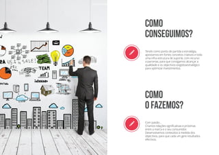 r Tendo como ponto de partida a estratégia,
apostamos em fortes conceitos criativos e toda
uma infra-estrutura de suporte, com recurso
a parcerias, para que consigamos alcançar a
qualidade e os objectivos exigidosestratégico
para optimizar investimentos.
r Com paixão…
Criamos relações significativas e próximas
entre a marca e o seu consumidor.
Desenvolvemos conteúdos à medida dos
objectivos, para que cada um gere resultados
efectivos.
COMO
CONSEGUIMOS?
Como
o fazemos?
 