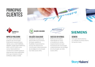 IMPRESAPUBLISHING
Com quem desenvolvemos
projectos de comunicação
empresarial e assessoria para
clientes como a GALP ENERGIA,
SIEMENS, SONAE INVESTIMENTOS,
VASP ou AUTO SUECO, entre
outras. Desenvolvemos e
coordenamos também projectos
especiais para várias publicações
do Grupo, incluindo os títulos
EXPRESSO, VISÃO e EXAME.
SOLUÇÕESQUALIDADE
Empresa de consultoria nas
áreas de Recursos Humanos,
formação e gestão da
Qualidade, à qual prestamos
serviços de assessoria de
comunicação e desenvolvimento
da estratégia de comunicação
nas redes sociais online.
SUCESSOEMVENDAS
Multinacional brasileira
especializada em treino
e consultoria em vendas,
à qual prestamos serviços
de assessoria de comunicação
e desenvolvimento da estratégia
de comunicação nas redes
sociais online.
SIEMENS
Com quem desenvolvemos
os conteúdos da revista interna
há mais de 4 anos.
PRINCIPAIS
CLIENTES
 