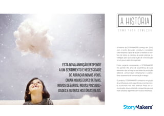 A HISTÓRIA
C o m o t u d o c o m e ç o u
A história da StoryMakers começa em 2010,
com o sonho de poder constituir e consolidar
uma empresa capaz de ajudar a realizar os son-
hos de todos os clientes, de poder planear es-
tratégias para que cada acção de comunicação
vá um pouco além do esperado.
Como projecto empresarial, a STORYMAKERS
tira partido dos anos de experiência de cada
elemento que a integra, nas áreas da produção
editorial, comunicação empresarial e publici-
tária, assessoria de comunicação e design.
O projecto StoryMakers comporta um grupo
de profissionais com experiência e conhecimen-
to acumulado nas mais diversas áreas da co-
municação, desenvolvendo campanhas para os
mais variados segmentos em outras empresas.
Estanovaambiçãoresponde
aumsentimentoenecessidade
deabraçarnovosvoos,
criarnovasexpectativas,
novosdesafios,novaspossibili-
dadeseoutrashistóriasreais.
 