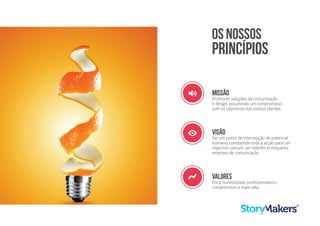 Visão
Ser um ponto de intercepção de potencial
humano, conduzindo toda a acção para um
objectivo comum: ser referência enquanto
empresa de comunicação.
E
2 Missão
Promover soluções de comunicação
e design, assumindo um compromisso
com os objectivos dos nossos clientes.
6 Valores
Ética, honestidade, profissionalismo,
compromisso e mais-valia.
OS NOSSOS
PRINCÍPIOS
 