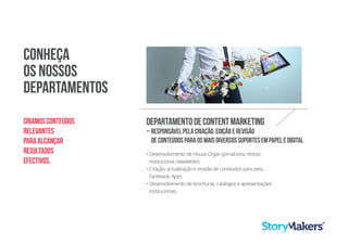Conheça
os nossos
departamentos
• Desenvolvimento de House Organ (jornal e/ou revista
institucional, newsletter).
• Criação, actualização e revisão de conteúdos para sites,
Facebook, Apps.
• Desenvolvimento de brochuras, catálogos e apresentações
institucionais.
Departamentodecontentmarketing
–Responsávelpelacriação,ediçãoerevisão
deconteúdosparaosmaisdiversossuportesempapeledigital
Criamosconteúdos
relevantes
paraalcançar
resultados
efectivos.
 